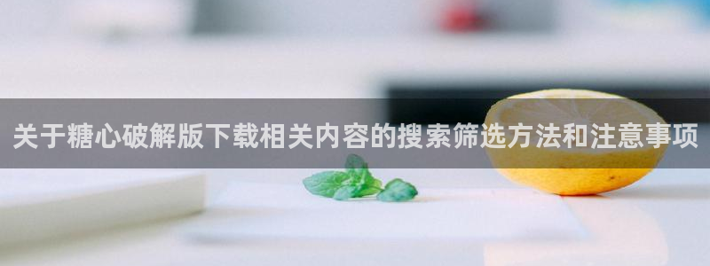 糖心vlog破解：关于糖心破解版下载相关内容的搜索筛选方法和注意事项